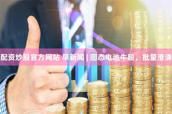 配资炒股官方网站 早新闻 | 固态电池牛股，批量澄清