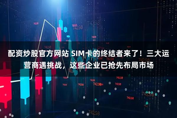 配资炒股官方网站 SIM卡的终结者来了！三大运营商遇挑战，这些企业已抢先布局市场