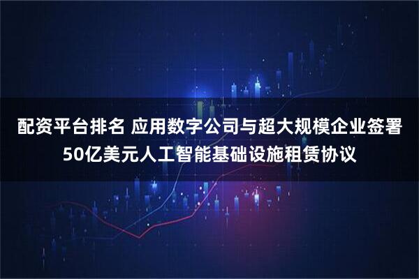 配资平台排名 应用数字公司与超大规模企业签署50亿美元人工智能基础设施租赁协议