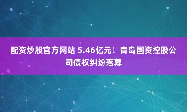 配资炒股官方网站 5.46亿元！青岛国资控股公司债权纠纷落幕