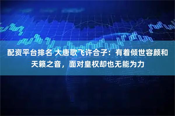 配资平台排名 大唐歌飞许合子：有着倾世容颜和天籁之音，面对皇权却也无能为力