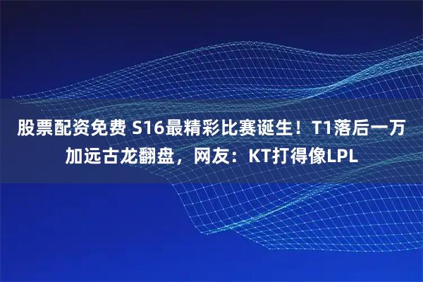 股票配资免费 S16最精彩比赛诞生！T1落后一万加远古龙翻盘，网友：KT打得像LPL