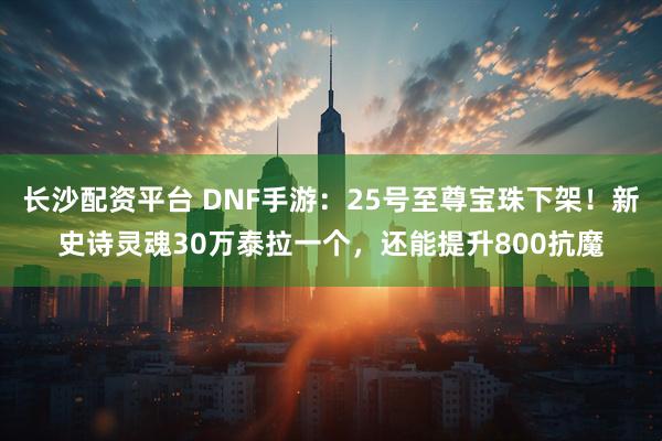 长沙配资平台 DNF手游：25号至尊宝珠下架！新史诗灵魂30万泰拉一个，还能提升800抗魔