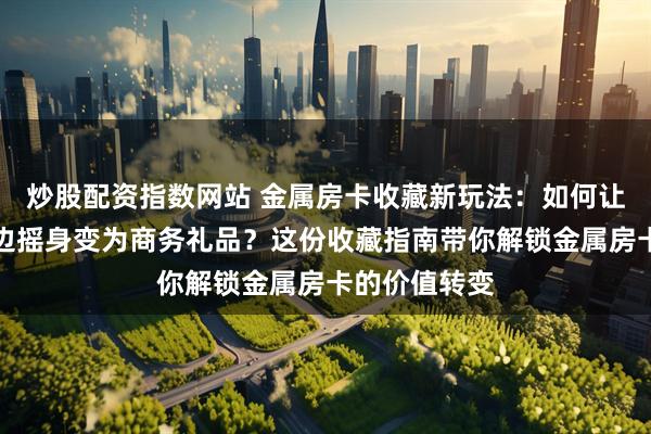 炒股配资指数网站 金属房卡收藏新玩法：如何让它从游戏周边摇身变为商务礼品？这份收藏指南带你解锁金属房卡的价值转变