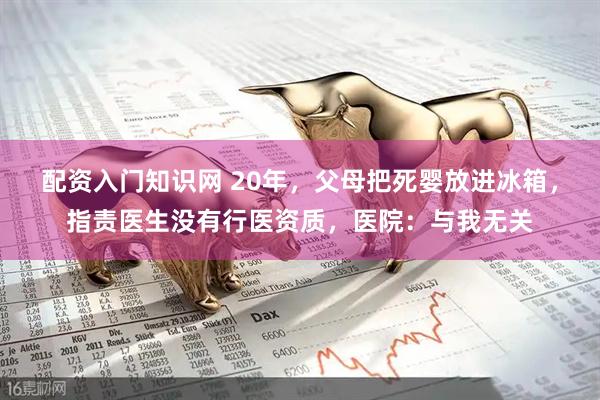 配资入门知识网 20年，父母把死婴放进冰箱，指责医生没有行医资质，医院：与我无关