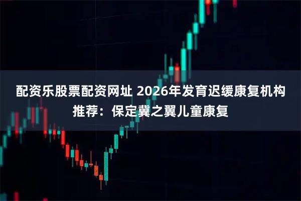 配资乐股票配资网址 2026年发育迟缓康复机构推荐：保定冀之翼儿童康复