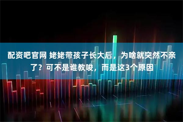 配资吧官网 姥姥带孩子长大后，为啥就突然不亲了？可不是谁教唆，而是这3个原因