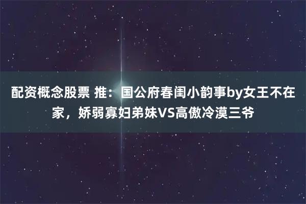配资概念股票 推：国公府春闺小韵事by女王不在家，娇弱寡妇弟妹VS高傲冷漠三爷