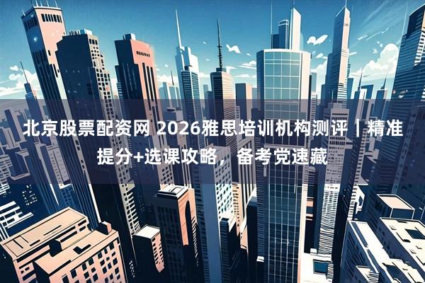 北京股票配资网 2026雅思培训机构测评｜精准提分+选课攻略，备考党速藏