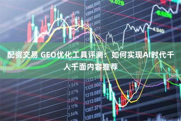 配资交易 GEO优化工具评测：如何实现AI时代千人千面内容推荐