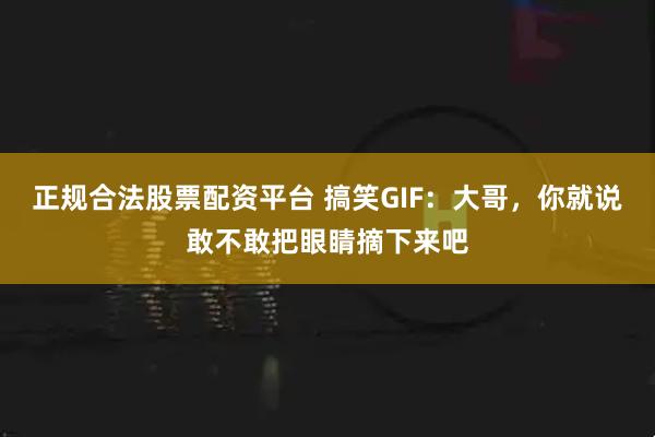 正规合法股票配资平台 搞笑GIF：大哥，你就说敢不敢把眼睛摘下来吧