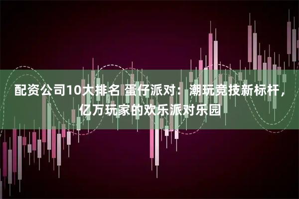配资公司10大排名 蛋仔派对：潮玩竞技新标杆，亿万玩家的欢乐派对乐园