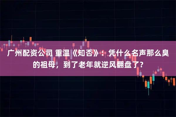 广州配资公司 重温《知否》：凭什么名声那么臭的祖母，到了老年就逆风翻盘了？