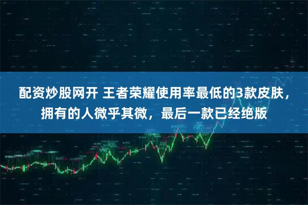 配资炒股网开 王者荣耀使用率最低的3款皮肤,拥有的人微乎其微,最后一款已经绝版