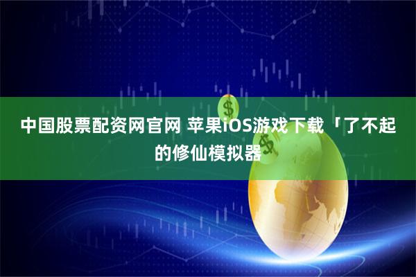 中国股票配资网官网 苹果iOS游戏下载「了不起的修仙模拟器