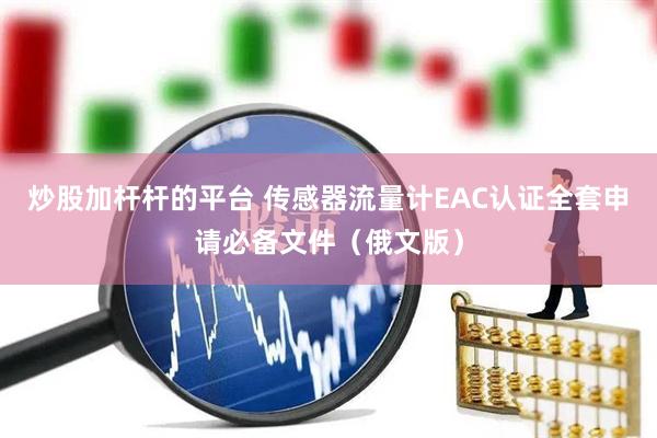 炒股加杆杆的平台 传感器流量计EAC认证全套申请必备文件（俄文版）
