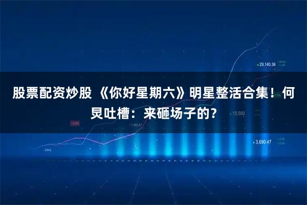 股票配资炒股 《你好星期六》明星整活合集！何炅吐槽：来砸场子的？