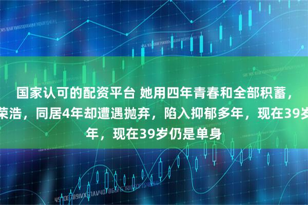 国家认可的配资平台 她用四年青春和全部积蓄，捧红了李荣浩，同居4年却遭遇抛弃，陷入抑郁多年，现在39岁仍是单身