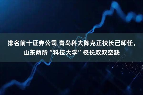 排名前十证券公司 青岛科大陈克正校长已卸任,山东两所“科技大学”校长双双空缺