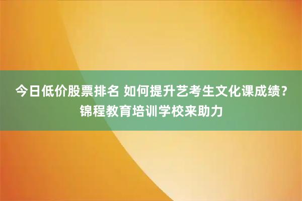 今日低价股票排名 如何提升艺考生文化课成绩?锦程教育培训学校来助力