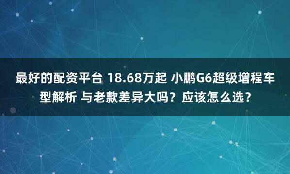 最好的配资平台 18.68万起 小鹏G6超级增程车型解析 与老款差异大吗？应该怎么选？