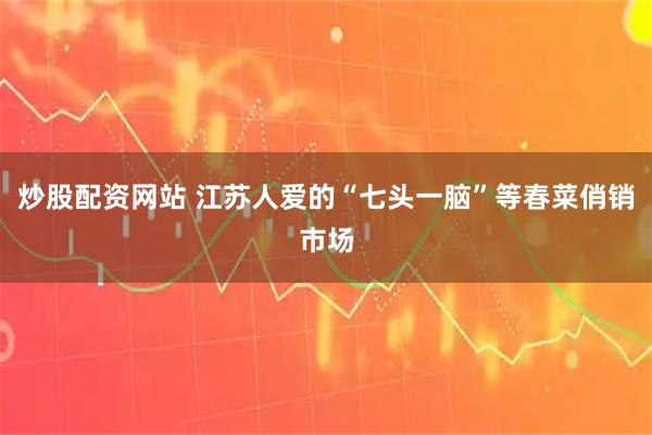 炒股配资网站 江苏人爱的“七头一脑”等春菜俏销市场