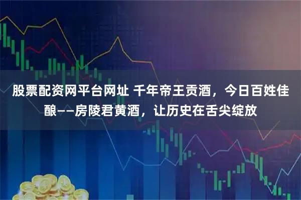 股票配资网平台网址 千年帝王贡酒，今日百姓佳酿——房陵君黄酒，让历史在舌尖绽放