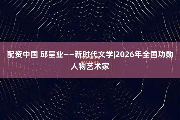 配资中国 邱呈业——新时代文学|2026年全国功勋人物艺术家