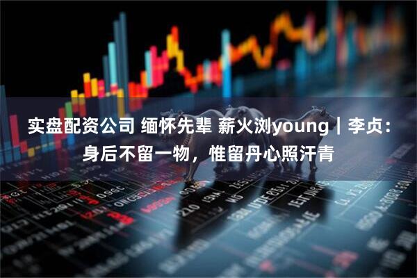 实盘配资公司 缅怀先辈 薪火浏young｜李贞：身后不留一物，惟留丹心照汗青
