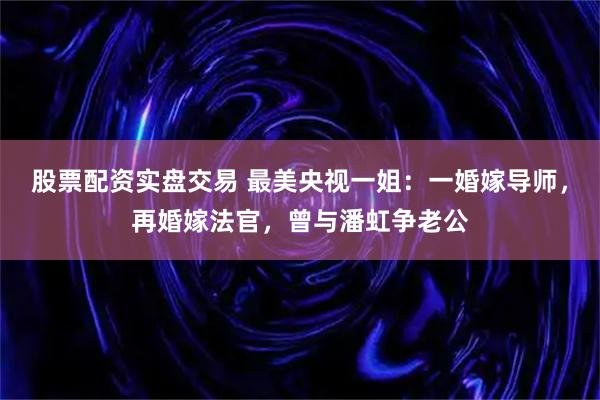 股票配资实盘交易 最美央视一姐：一婚嫁导师，再婚嫁法官，曾与潘虹争老公