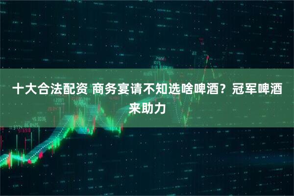 十大合法配资 商务宴请不知选啥啤酒？冠军啤酒来助力