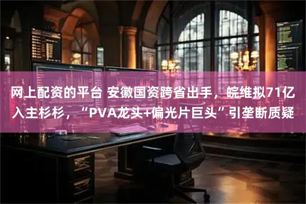 网上配资的平台 安徽国资跨省出手,皖维拟71亿入主杉杉,“PVA龙头+偏光片巨头”引垄断质疑
