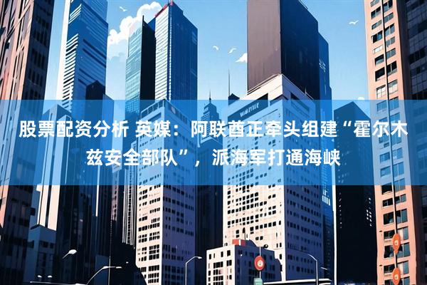 股票配资分析 英媒：阿联酋正牵头组建“霍尔木兹安全部队”，派海军打通海峡