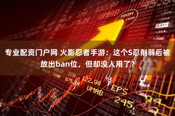 专业配资门户网 火影忍者手游：这个S忍削弱后被放出ban位，但却没人用了？