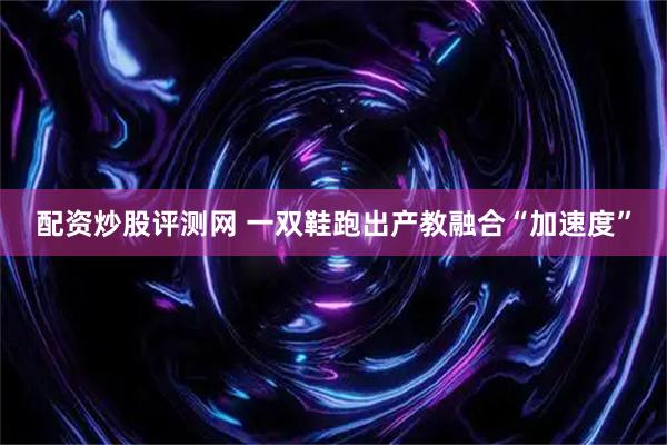 配资炒股评测网 一双鞋跑出产教融合“加速度”