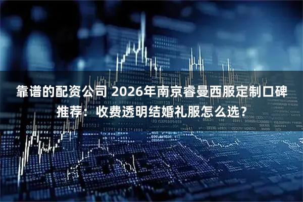 靠谱的配资公司 2026年南京睿曼西服定制口碑推荐：收费透明结婚礼服怎么选？